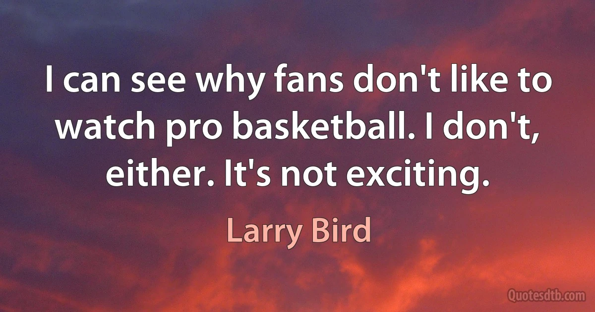 I can see why fans don't like to watch pro basketball. I don't, either. It's not exciting. (Larry Bird)