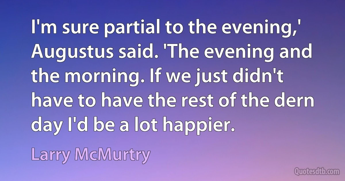 I'm sure partial to the evening,' Augustus said. 'The evening and the morning. If we just didn't have to have the rest of the dern day I'd be a lot happier. (Larry McMurtry)