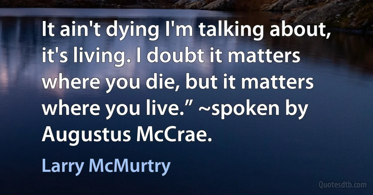 It ain't dying I'm talking about, it's living. I doubt it matters where you die, but it matters where you live.” ~spoken by Augustus McCrae. (Larry McMurtry)