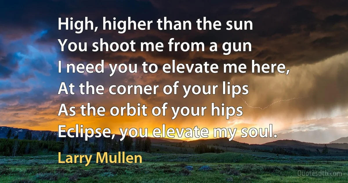 High, higher than the sun
You shoot me from a gun
I need you to elevate me here,
At the corner of your lips
As the orbit of your hips
Eclipse, you elevate my soul. (Larry Mullen)