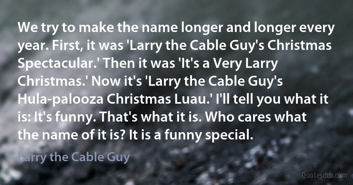 We try to make the name longer and longer every year. First, it was 'Larry the Cable Guy's Christmas Spectacular.' Then it was 'It's a Very Larry Christmas.' Now it's 'Larry the Cable Guy's Hula-palooza Christmas Luau.' I'll tell you what it is: It's funny. That's what it is. Who cares what the name of it is? It is a funny special. (Larry the Cable Guy)