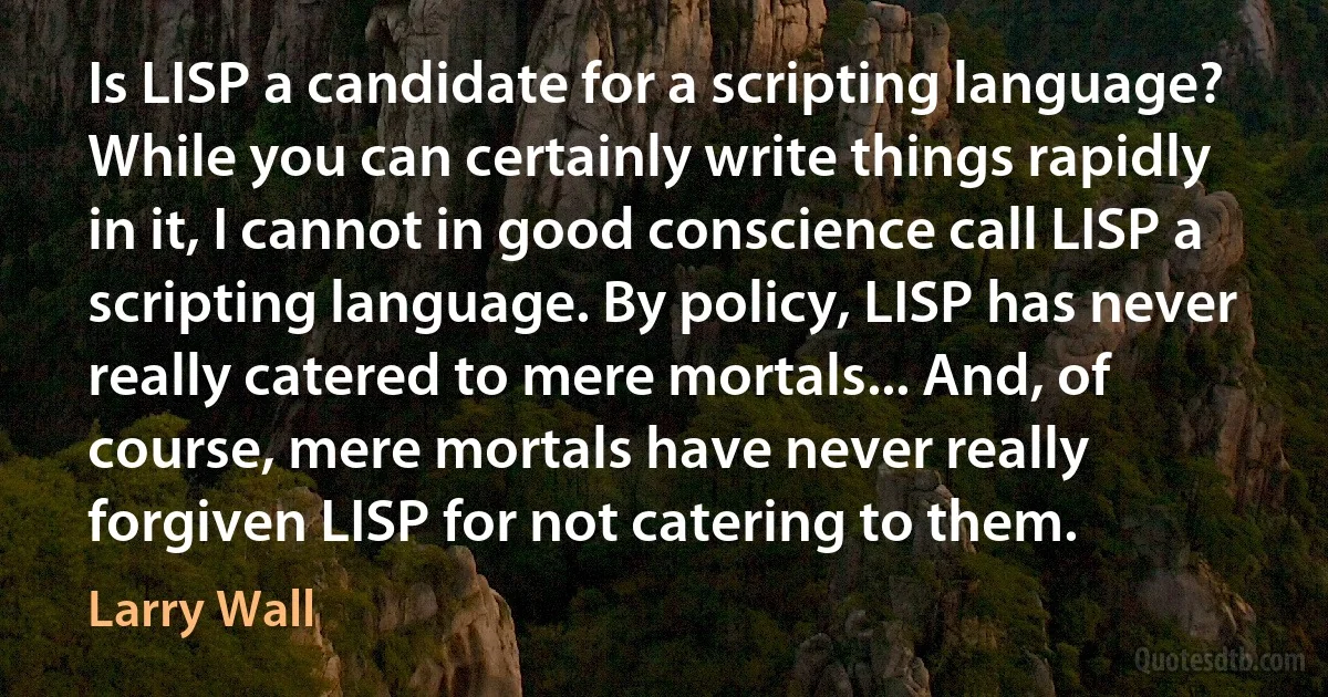 Is LISP a candidate for a scripting language? While you can certainly write things rapidly in it, I cannot in good conscience call LISP a scripting language. By policy, LISP has never really catered to mere mortals... And, of course, mere mortals have never really forgiven LISP for not catering to them. (Larry Wall)