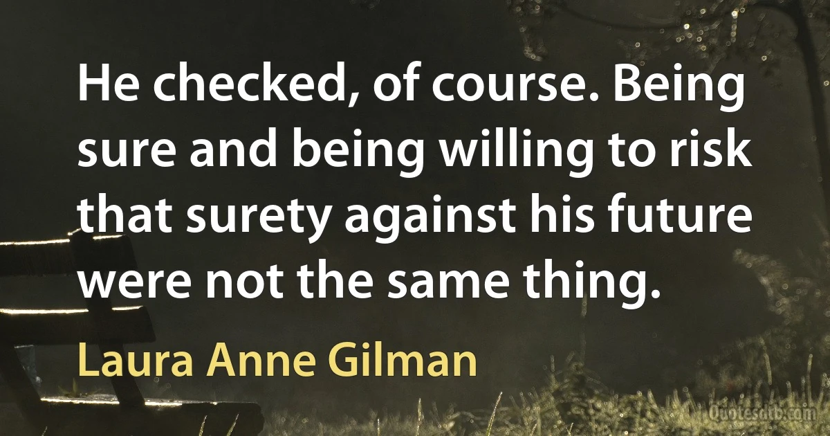 He checked, of course. Being sure and being willing to risk that surety against his future were not the same thing. (Laura Anne Gilman)