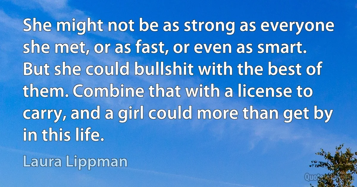 She might not be as strong as everyone she met, or as fast, or even as smart. But she could bullshit with the best of them. Combine that with a license to carry, and a girl could more than get by in this life. (Laura Lippman)