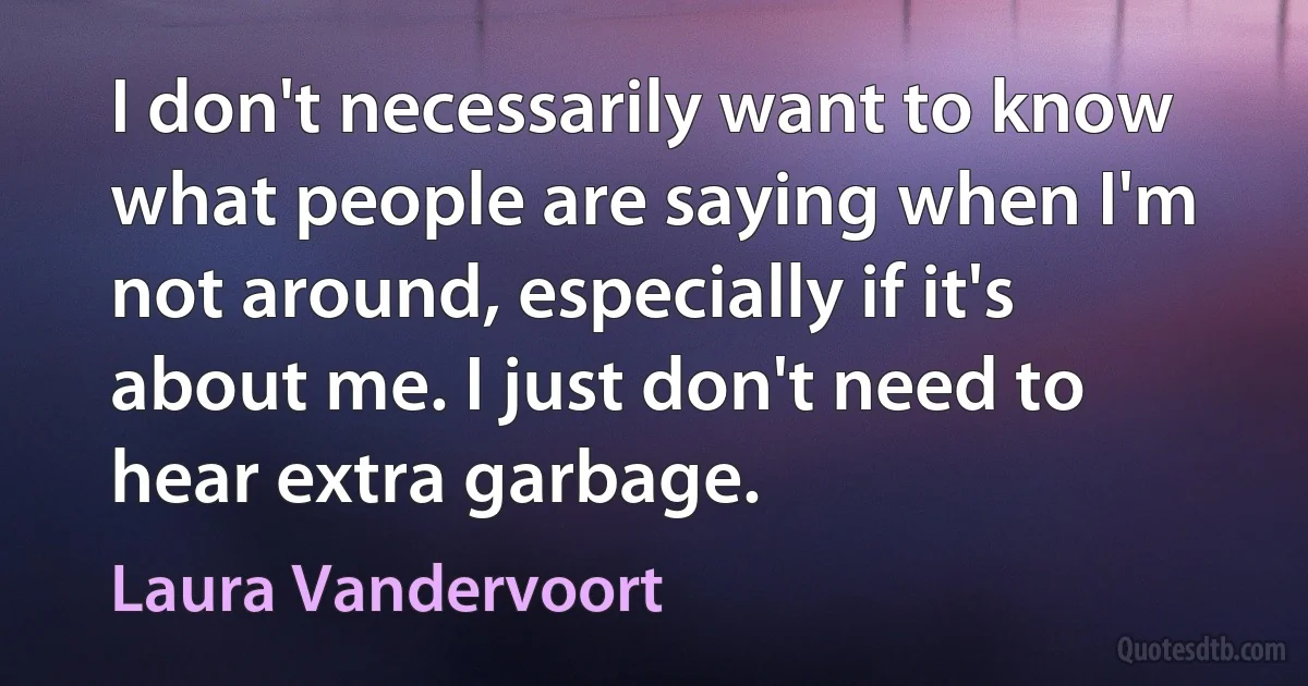 I don't necessarily want to know what people are saying when I'm not around, especially if it's about me. I just don't need to hear extra garbage. (Laura Vandervoort)