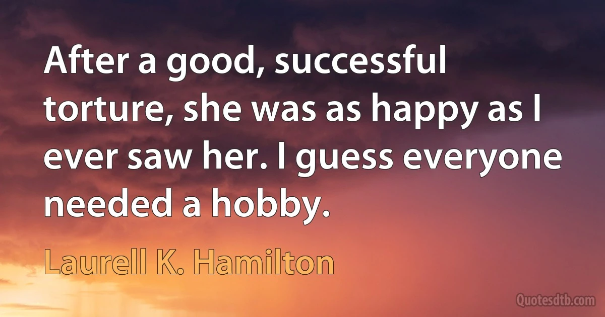 After a good, successful torture, she was as happy as I ever saw her. I guess everyone needed a hobby. (Laurell K. Hamilton)