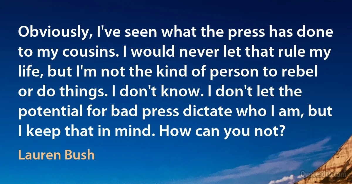 Obviously, I've seen what the press has done to my cousins. I would never let that rule my life, but I'm not the kind of person to rebel or do things. I don't know. I don't let the potential for bad press dictate who I am, but I keep that in mind. How can you not? (Lauren Bush)