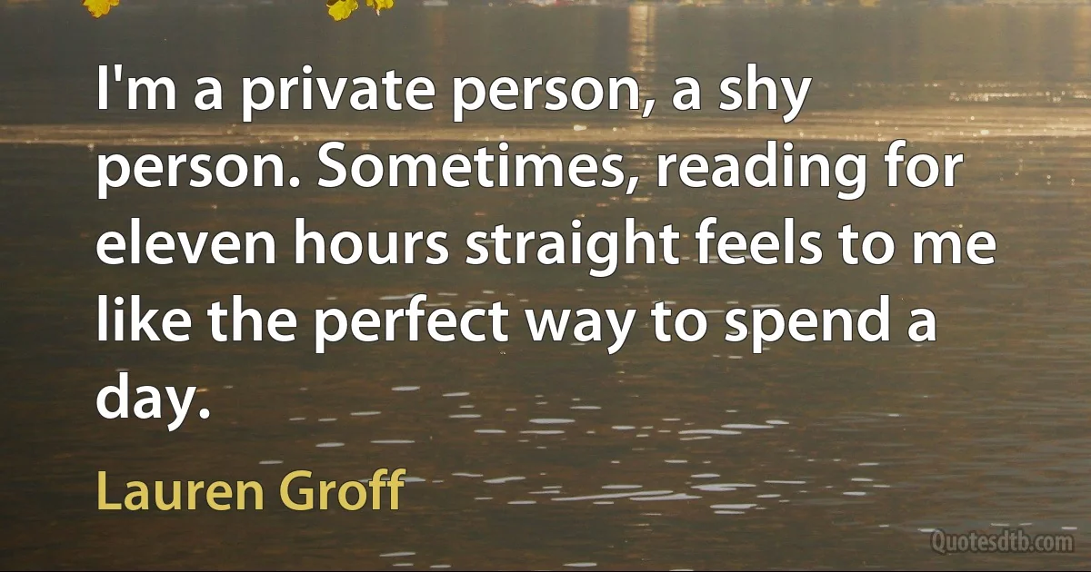 I'm a private person, a shy person. Sometimes, reading for eleven hours straight feels to me like the perfect way to spend a day. (Lauren Groff)