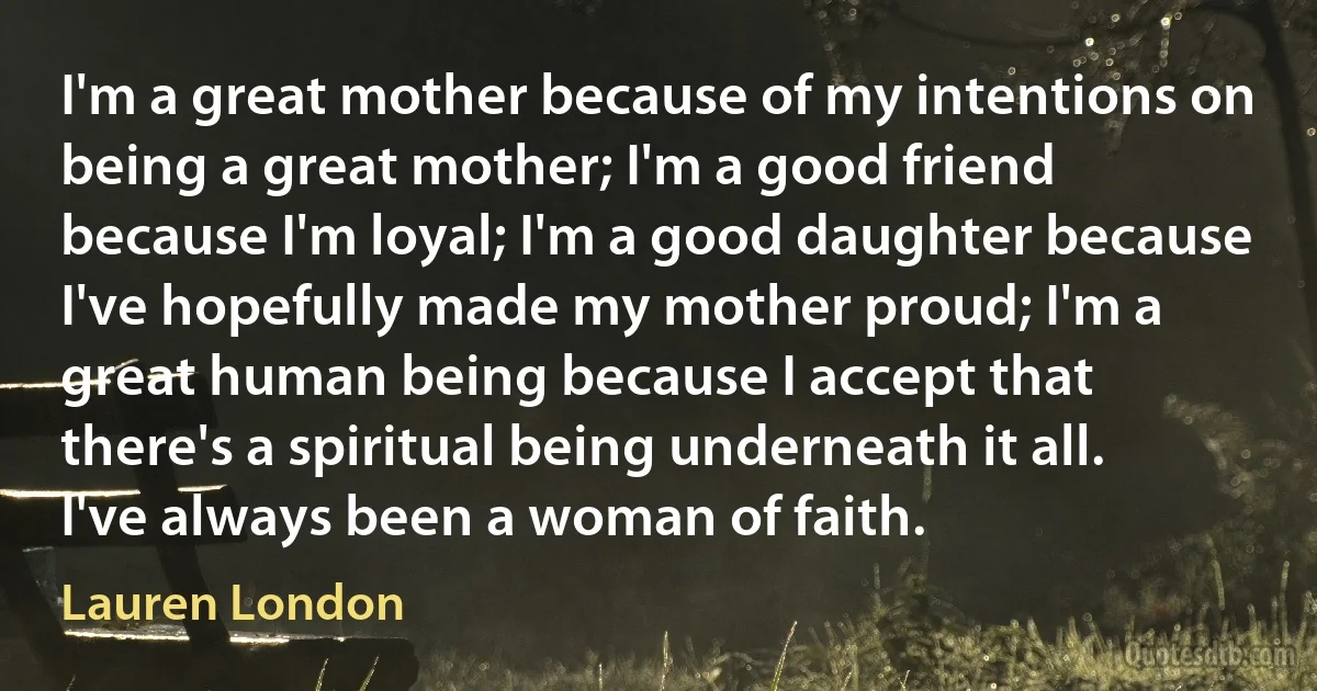 I'm a great mother because of my intentions on being a great mother; I'm a good friend because I'm loyal; I'm a good daughter because I've hopefully made my mother proud; I'm a great human being because I accept that there's a spiritual being underneath it all. I've always been a woman of faith. (Lauren London)