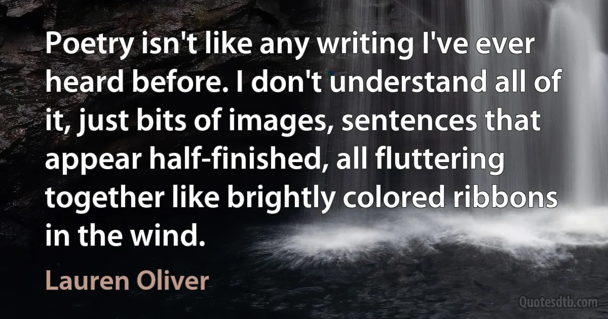 Poetry isn't like any writing I've ever heard before. I don't understand all of it, just bits of images, sentences that appear half-finished, all fluttering together like brightly colored ribbons in the wind. (Lauren Oliver)