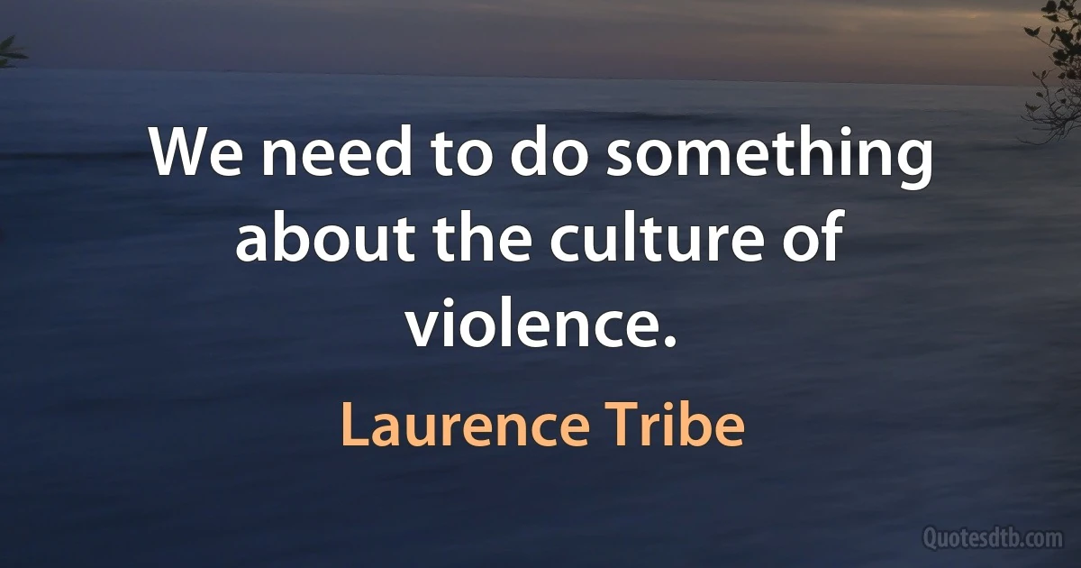 We need to do something about the culture of violence. (Laurence Tribe)