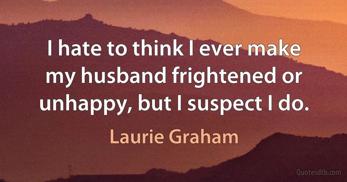 I hate to think I ever make my husband frightened or unhappy, but I suspect I do. (Laurie Graham)