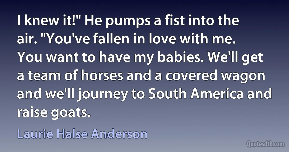 I knew it!" He pumps a fist into the air. "You've fallen in love with me. You want to have my babies. We'll get a team of horses and a covered wagon and we'll journey to South America and raise goats. (Laurie Halse Anderson)