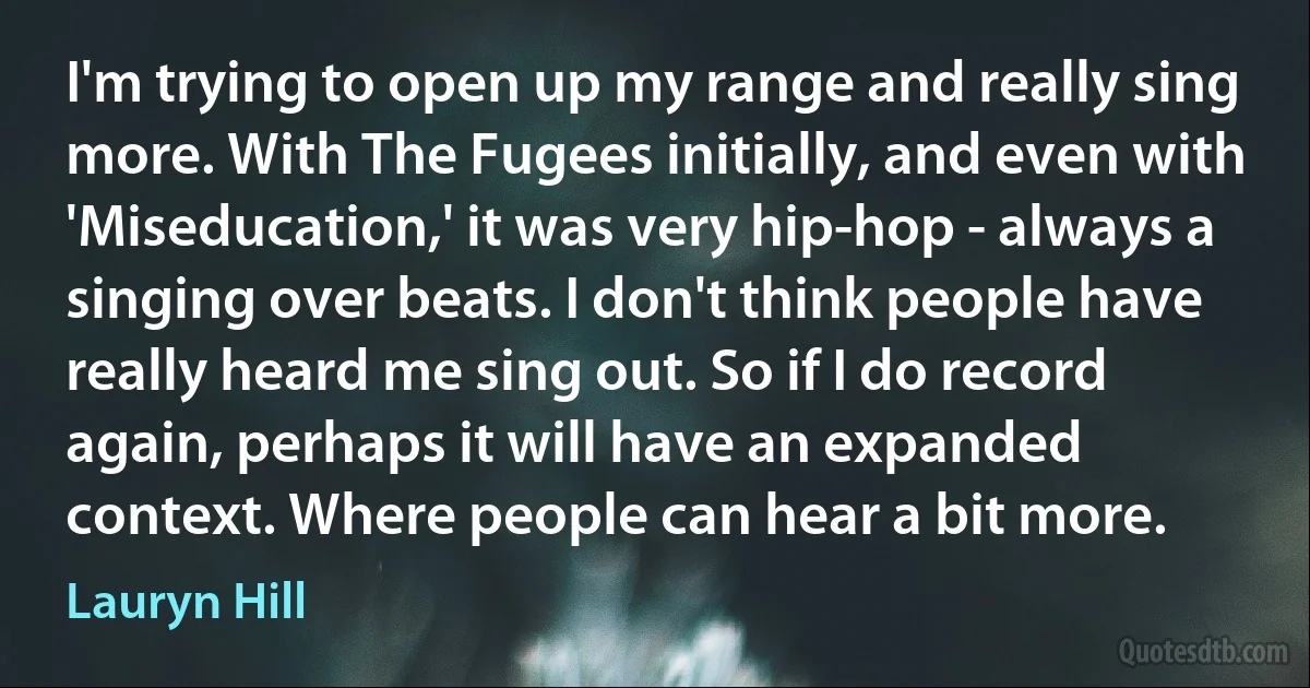 I'm trying to open up my range and really sing more. With The Fugees initially, and even with 'Miseducation,' it was very hip-hop - always a singing over beats. I don't think people have really heard me sing out. So if I do record again, perhaps it will have an expanded context. Where people can hear a bit more. (Lauryn Hill)