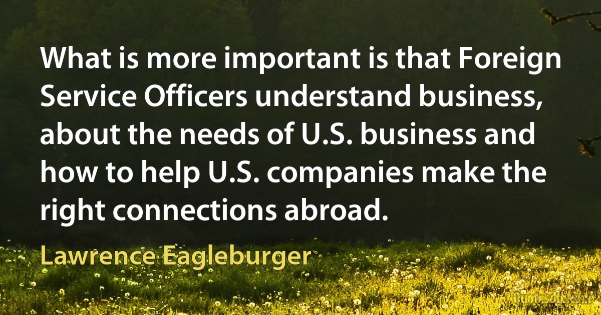 What is more important is that Foreign Service Officers understand business, about the needs of U.S. business and how to help U.S. companies make the right connections abroad. (Lawrence Eagleburger)