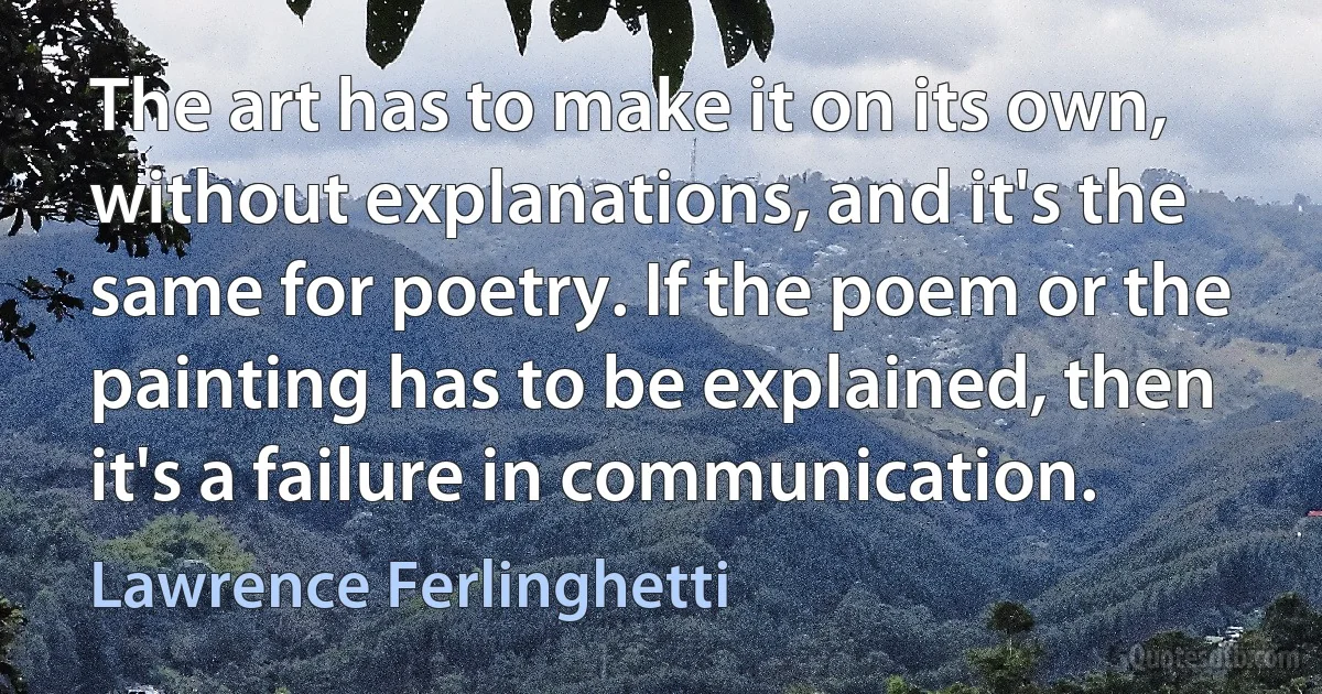 The art has to make it on its own, without explanations, and it's the same for poetry. If the poem or the painting has to be explained, then it's a failure in communication. (Lawrence Ferlinghetti)