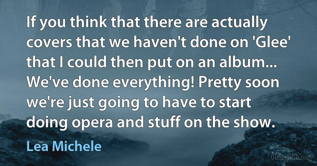 If you think that there are actually covers that we haven't done on 'Glee' that I could then put on an album... We've done everything! Pretty soon we're just going to have to start doing opera and stuff on the show. (Lea Michele)