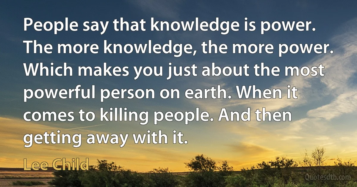 People say that knowledge is power. The more knowledge, the more power. Which makes you just about the most powerful person on earth. When it comes to killing people. And then getting away with it. (Lee Child)