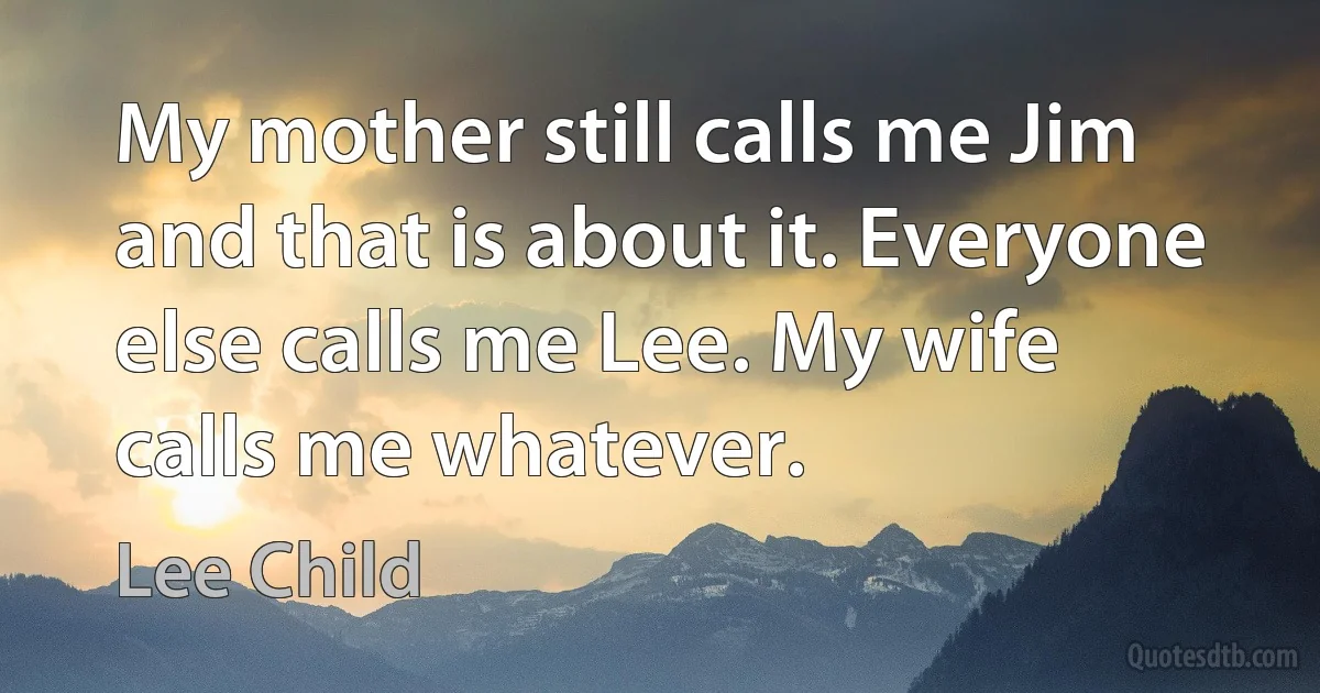 My mother still calls me Jim and that is about it. Everyone else calls me Lee. My wife calls me whatever. (Lee Child)