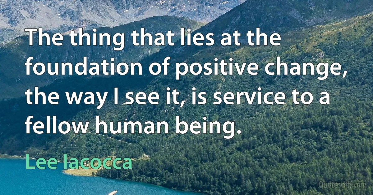 The thing that lies at the foundation of positive change, the way I see it, is service to a fellow human being. (Lee Iacocca)