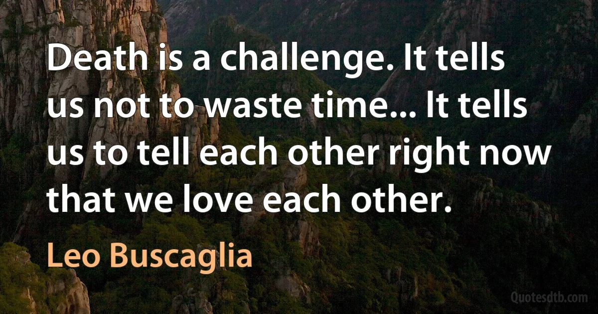 Death is a challenge. It tells us not to waste time... It tells us to tell each other right now that we love each other. (Leo Buscaglia)