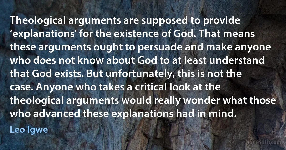 Theological arguments are supposed to provide ‘explanations' for the existence of God. That means these arguments ought to persuade and make anyone who does not know about God to at least understand that God exists. But unfortunately, this is not the case. Anyone who takes a critical look at the theological arguments would really wonder what those who advanced these explanations had in mind. (Leo Igwe)