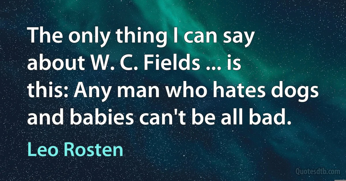 The only thing I can say about W. C. Fields ... is this: Any man who hates dogs and babies can't be all bad. (Leo Rosten)