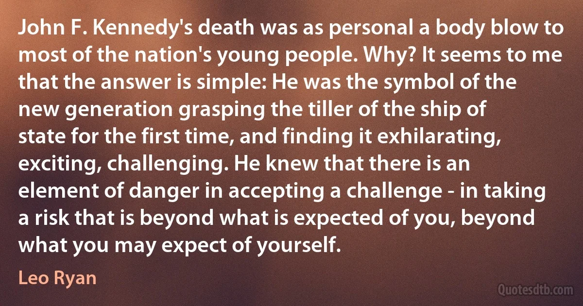 John F. Kennedy's death was as personal a body blow to most of the nation's young people. Why? It seems to me that the answer is simple: He was the symbol of the new generation grasping the tiller of the ship of state for the first time, and finding it exhilarating, exciting, challenging. He knew that there is an element of danger in accepting a challenge - in taking a risk that is beyond what is expected of you, beyond what you may expect of yourself. (Leo Ryan)