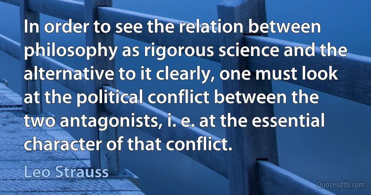 In order to see the relation between philosophy as rigorous science and the alternative to it clearly, one must look at the political conflict between the two antagonists, i. e. at the essential character of that conflict. (Leo Strauss)