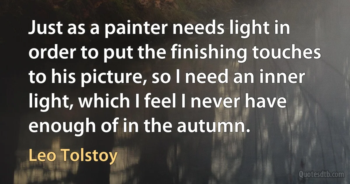 Just as a painter needs light in order to put the finishing touches to his picture, so I need an inner light, which I feel I never have enough of in the autumn. (Leo Tolstoy)