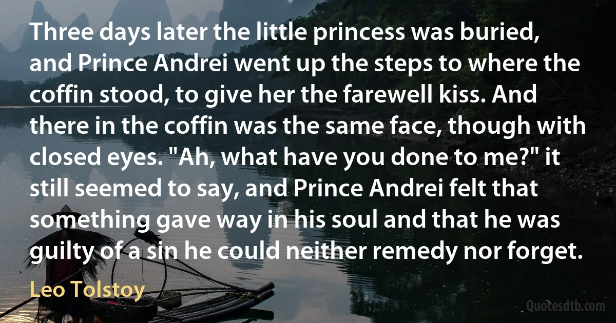 Three days later the little princess was buried, and Prince Andrei went up the steps to where the coffin stood, to give her the farewell kiss. And there in the coffin was the same face, though with closed eyes. "Ah, what have you done to me?" it still seemed to say, and Prince Andrei felt that something gave way in his soul and that he was guilty of a sin he could neither remedy nor forget. (Leo Tolstoy)