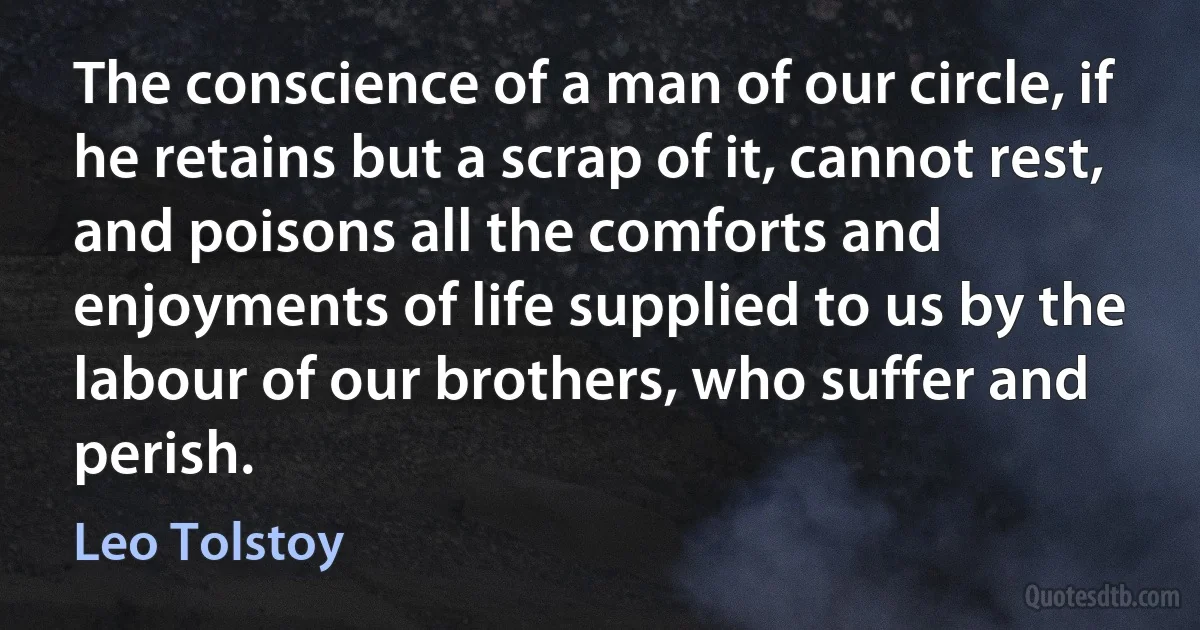 The conscience of a man of our circle, if he retains but a scrap of it, cannot rest, and poisons all the comforts and enjoyments of life supplied to us by the labour of our brothers, who suffer and perish. (Leo Tolstoy)