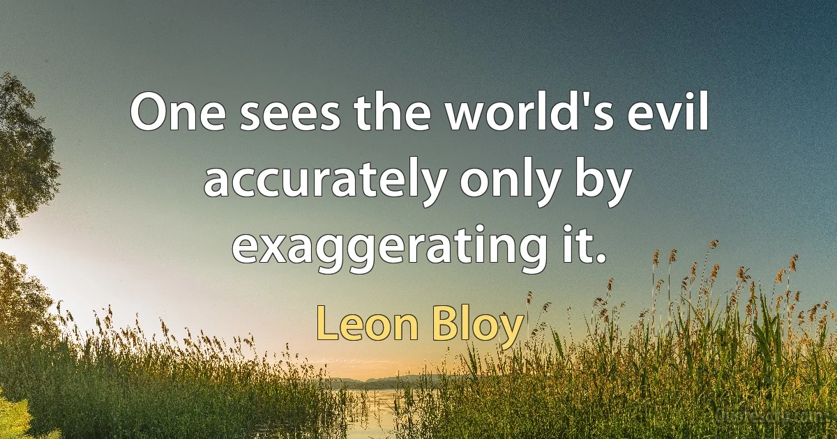 One sees the world's evil accurately only by exaggerating it. (Leon Bloy)