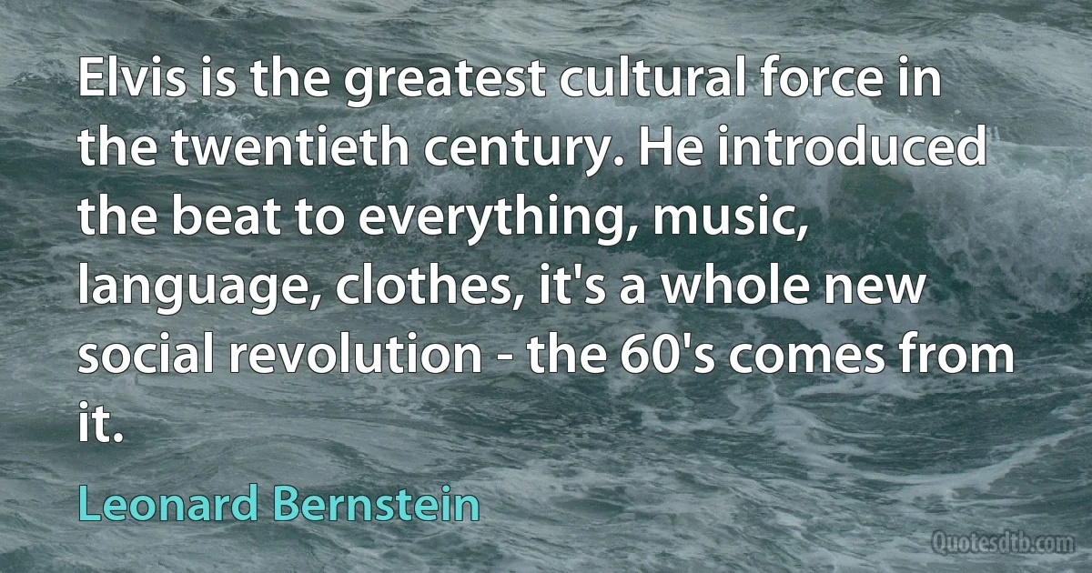 Elvis is the greatest cultural force in the twentieth century. He introduced the beat to everything, music, language, clothes, it's a whole new social revolution - the 60's comes from it. (Leonard Bernstein)