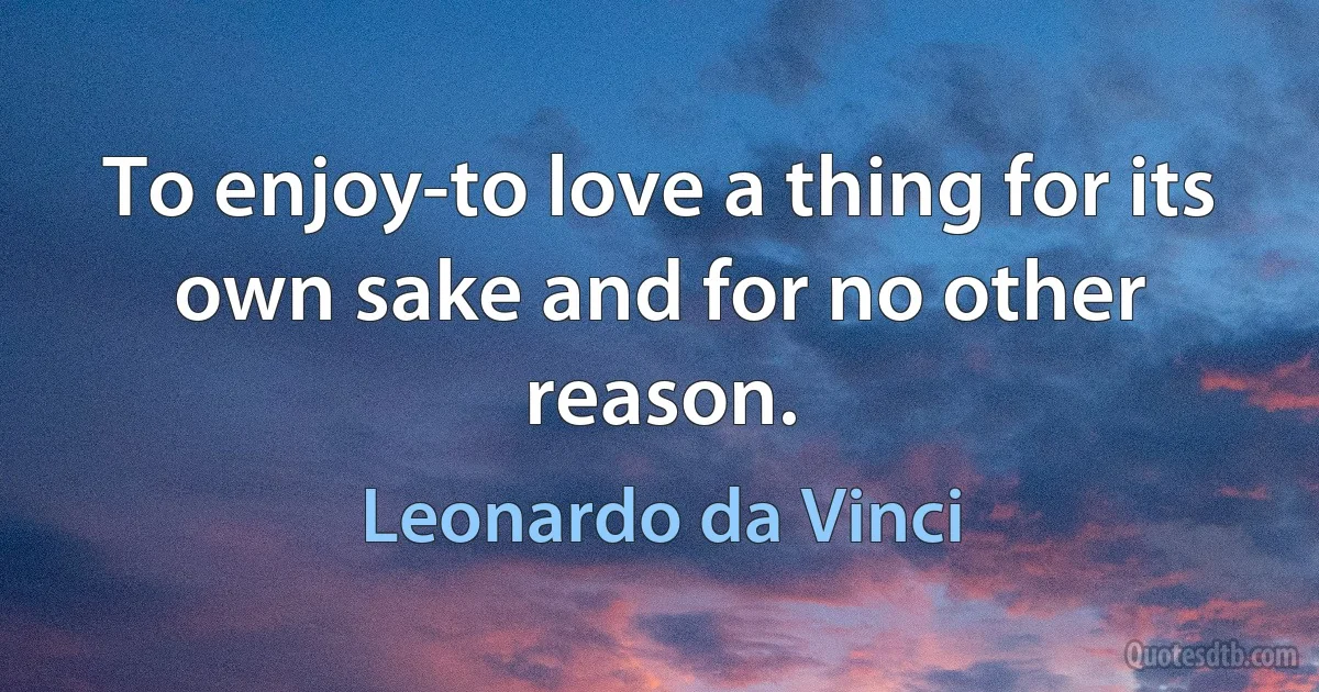 To enjoy-to love a thing for its own sake and for no other reason. (Leonardo da Vinci)