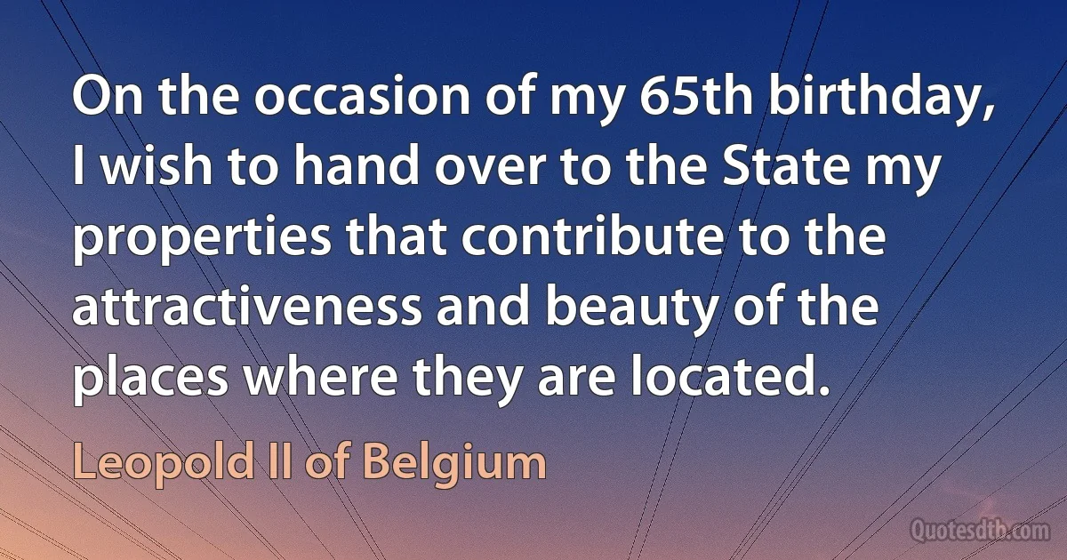 On the occasion of my 65th birthday, I wish to hand over to the State my properties that contribute to the attractiveness and beauty of the places where they are located. (Leopold II of Belgium)