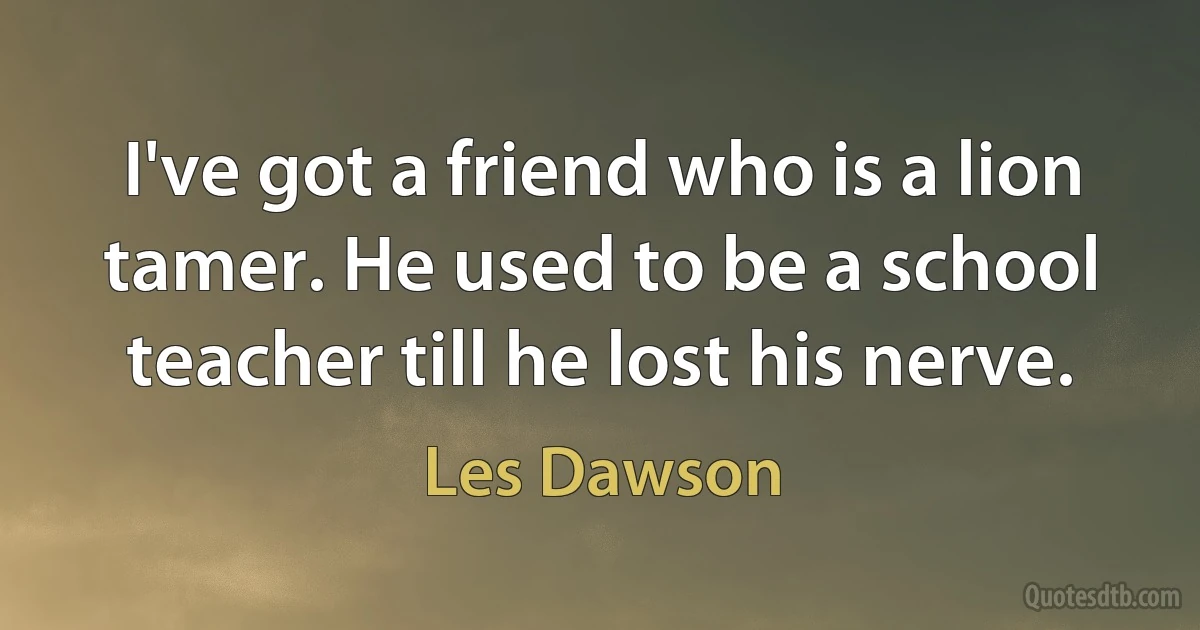 I've got a friend who is a lion tamer. He used to be a school teacher till he lost his nerve. (Les Dawson)