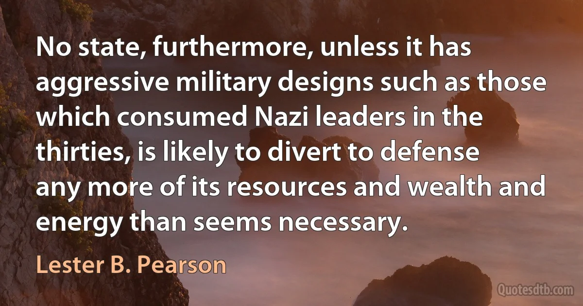 No state, furthermore, unless it has aggressive military designs such as those which consumed Nazi leaders in the thirties, is likely to divert to defense any more of its resources and wealth and energy than seems necessary. (Lester B. Pearson)