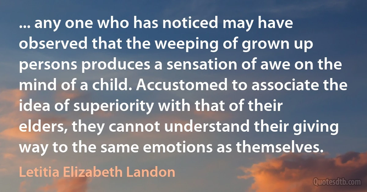 ... any one who has noticed may have observed that the weeping of grown up persons produces a sensation of awe on the mind of a child. Accustomed to associate the idea of superiority with that of their elders, they cannot understand their giving way to the same emotions as themselves. (Letitia Elizabeth Landon)