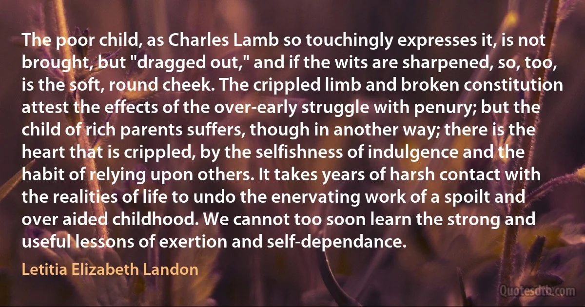 The poor child, as Charles Lamb so touchingly expresses it, is not brought, but "dragged out," and if the wits are sharpened, so, too, is the soft, round cheek. The crippled limb and broken constitution attest the effects of the over-early struggle with penury; but the child of rich parents suffers, though in another way; there is the heart that is crippled, by the selfishness of indulgence and the habit of relying upon others. It takes years of harsh contact with the realities of life to undo the enervating work of a spoilt and over aided childhood. We cannot too soon learn the strong and useful lessons of exertion and self-dependance. (Letitia Elizabeth Landon)