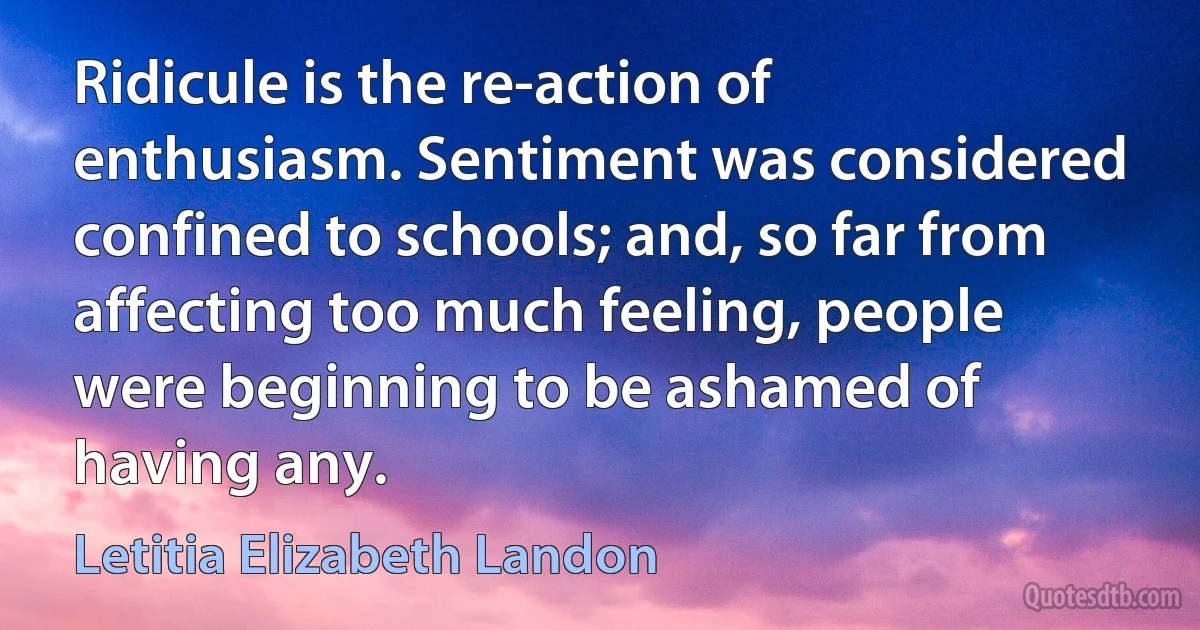 Ridicule is the re-action of enthusiasm. Sentiment was considered confined to schools; and, so far from affecting too much feeling, people were beginning to be ashamed of having any. (Letitia Elizabeth Landon)