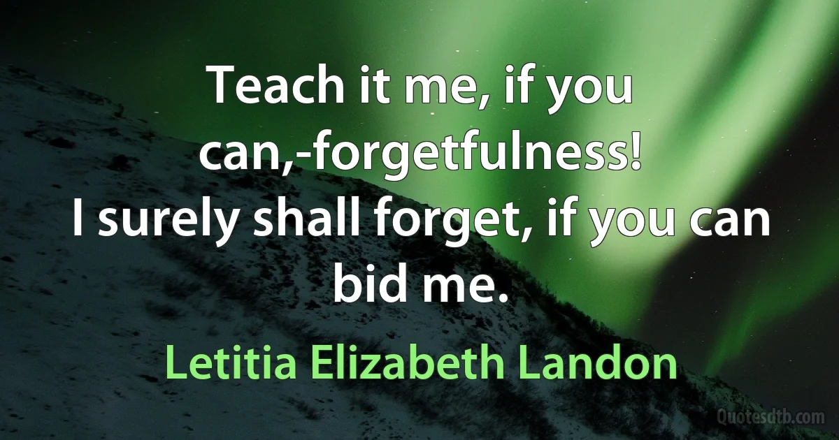 Teach it me, if you can,-forgetfulness!
I surely shall forget, if you can bid me. (Letitia Elizabeth Landon)