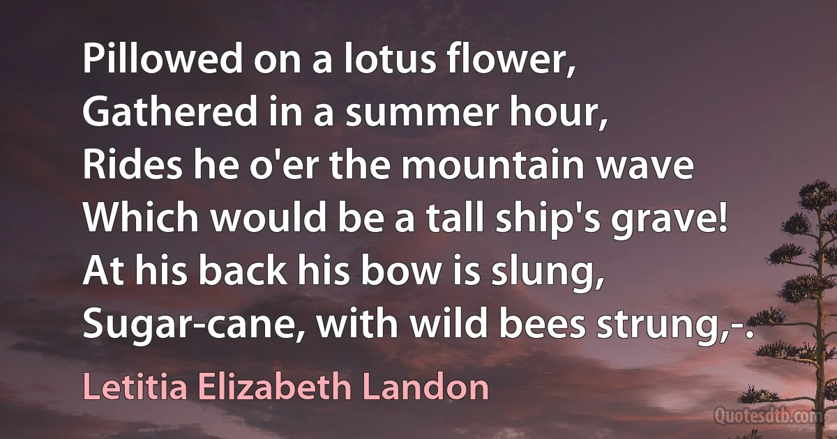 Pillowed on a lotus flower,
Gathered in a summer hour,
Rides he o'er the mountain wave
Which would be a tall ship's grave!
At his back his bow is slung,
Sugar-cane, with wild bees strung,-. (Letitia Elizabeth Landon)