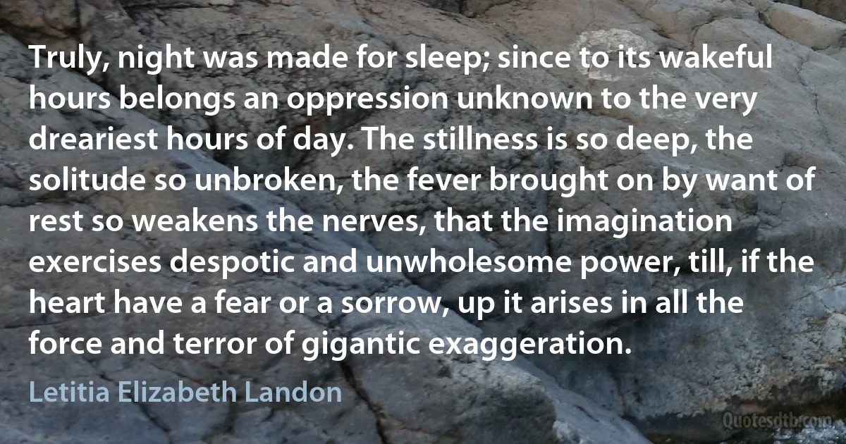 Truly, night was made for sleep; since to its wakeful hours belongs an oppression unknown to the very dreariest hours of day. The stillness is so deep, the solitude so unbroken, the fever brought on by want of rest so weakens the nerves, that the imagination exercises despotic and unwholesome power, till, if the heart have a fear or a sorrow, up it arises in all the force and terror of gigantic exaggeration. (Letitia Elizabeth Landon)