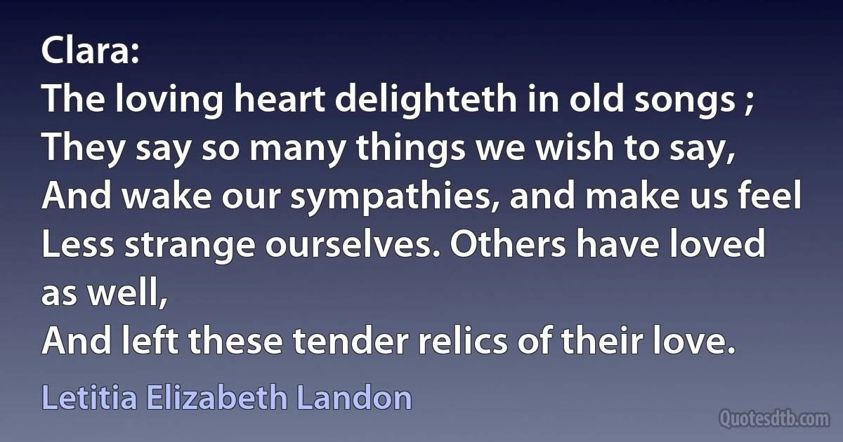 Clara:
The loving heart delighteth in old songs ;
They say so many things we wish to say,
And wake our sympathies, and make us feel
Less strange ourselves. Others have loved as well,
And left these tender relics of their love. (Letitia Elizabeth Landon)