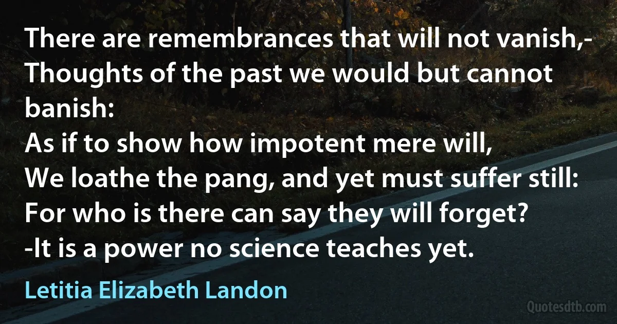 There are remembrances that will not vanish,-
Thoughts of the past we would but cannot banish:
As if to show how impotent mere will,
We loathe the pang, and yet must suffer still:
For who is there can say they will forget?
-It is a power no science teaches yet. (Letitia Elizabeth Landon)