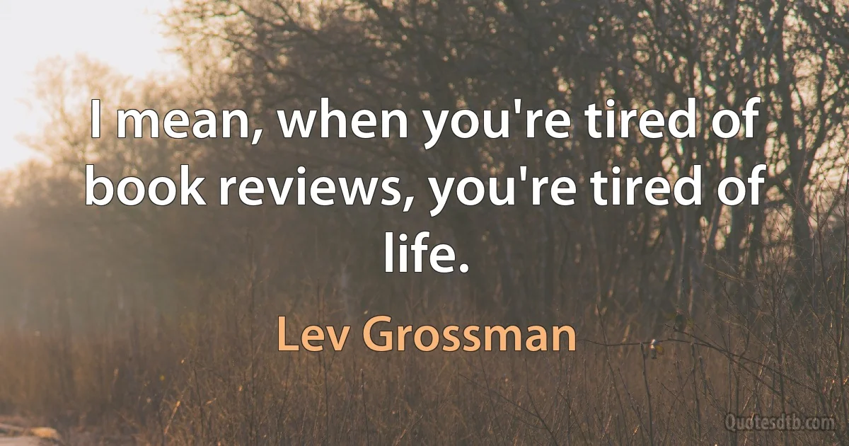 I mean, when you're tired of book reviews, you're tired of life. (Lev Grossman)