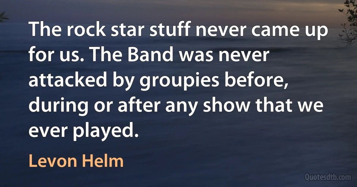 The rock star stuff never came up for us. The Band was never attacked by groupies before, during or after any show that we ever played. (Levon Helm)