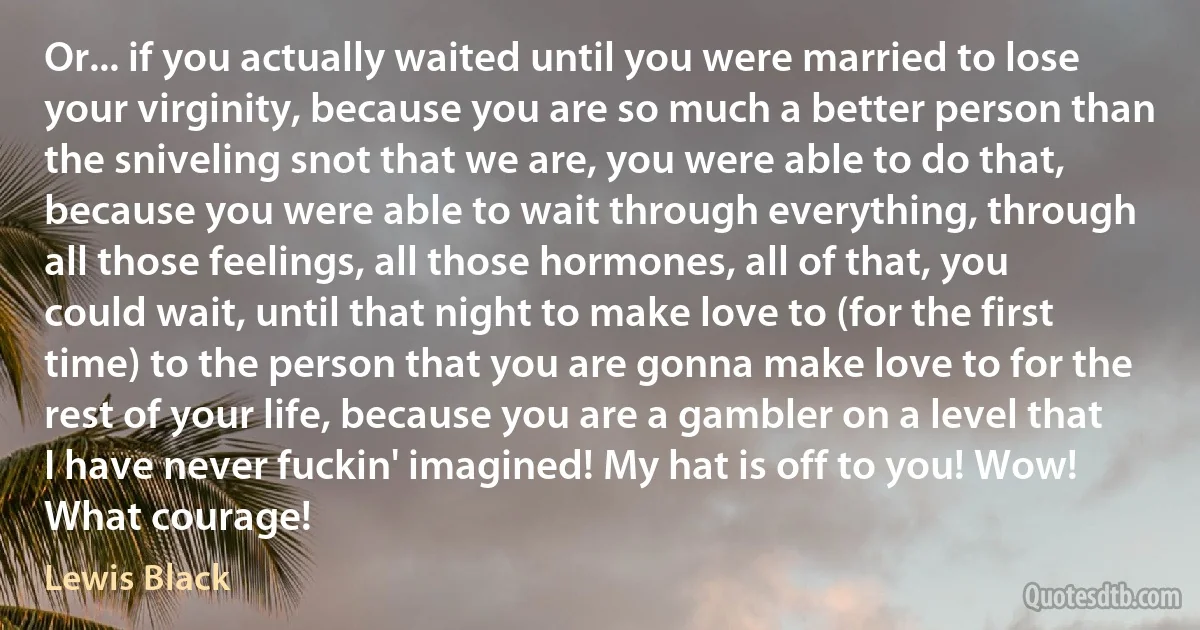 Or... if you actually waited until you were married to lose your virginity, because you are so much a better person than the sniveling snot that we are, you were able to do that, because you were able to wait through everything, through all those feelings, all those hormones, all of that, you could wait, until that night to make love to (for the first time) to the person that you are gonna make love to for the rest of your life, because you are a gambler on a level that I have never fuckin' imagined! My hat is off to you! Wow! What courage! (Lewis Black)