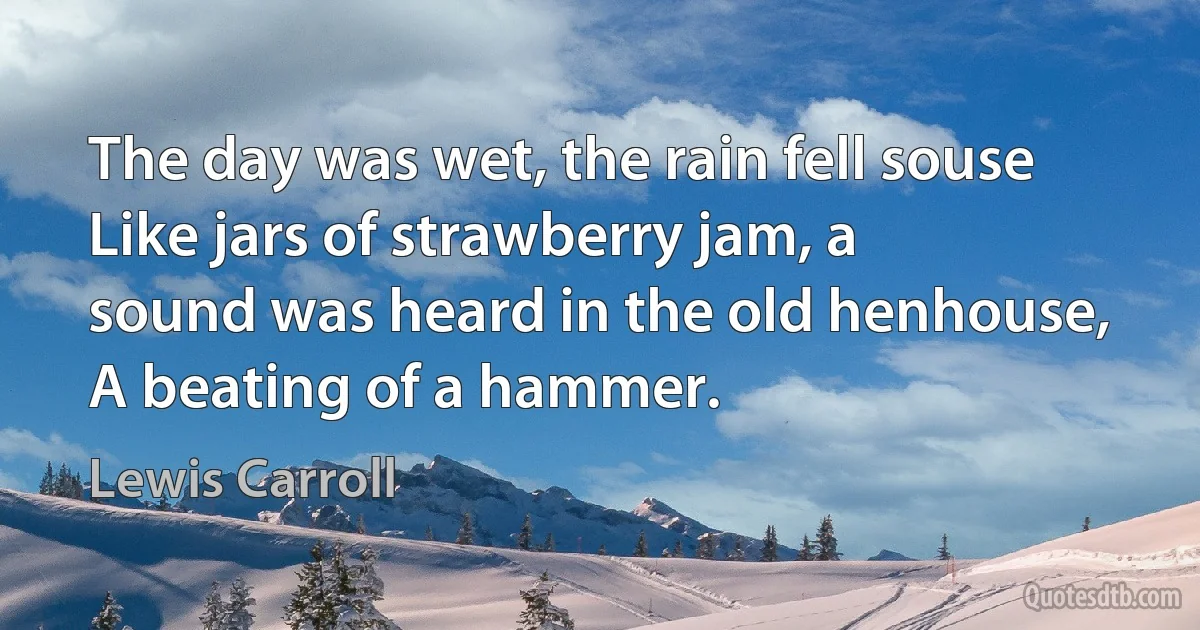 The day was wet, the rain fell souse
Like jars of strawberry jam, a
sound was heard in the old henhouse,
A beating of a hammer. (Lewis Carroll)